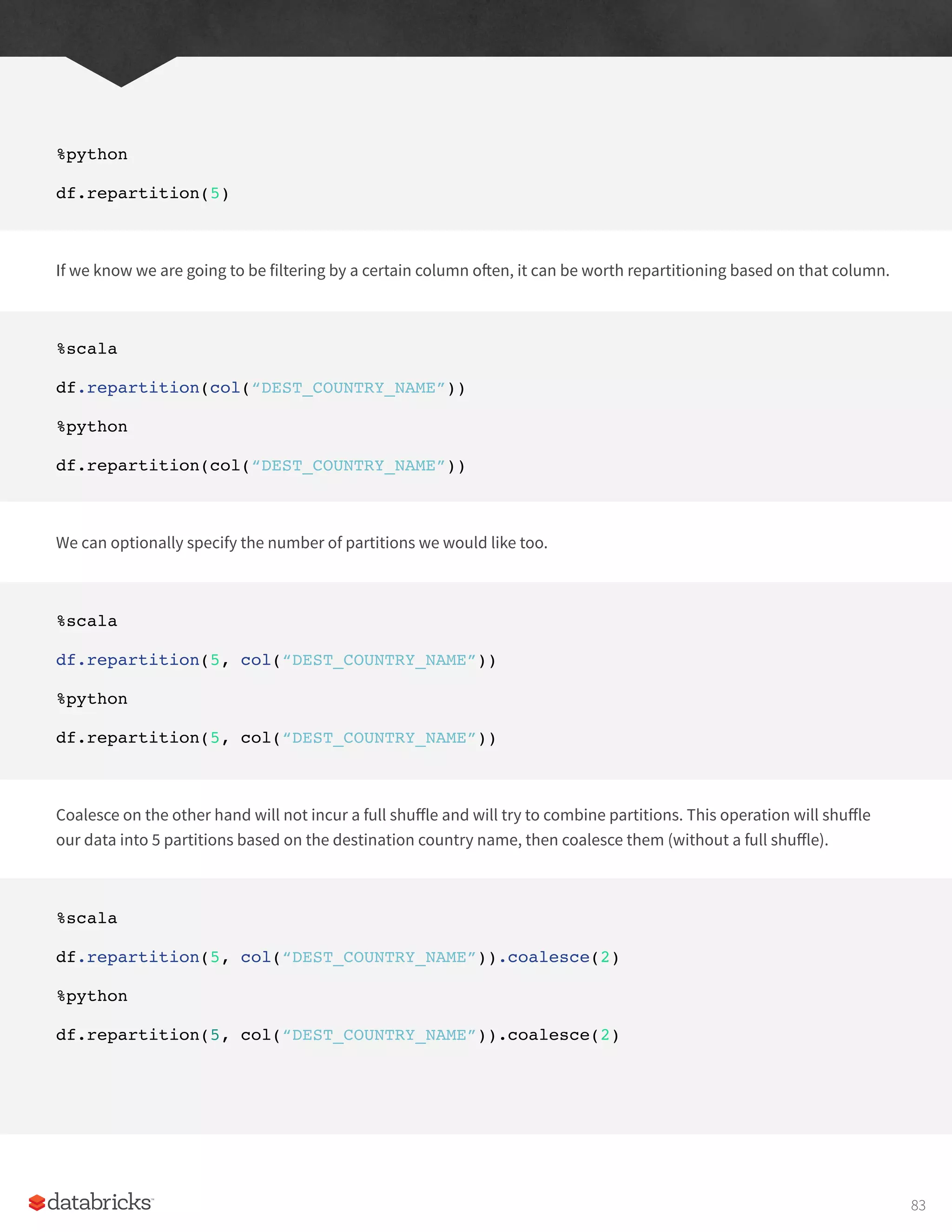 %python
df.repartition(5)
If we know we are going to be filtering by a certain column often, it can be worth repartitioning based on that column.
%scala
df.repartition(col(“DEST_COUNTRY_NAME”))
%python
df.repartition(col(“DEST_COUNTRY_NAME”))
We can optionally specify the number of partitions we would like too.
%scala
df.repartition(5, col(“DEST_COUNTRY_NAME”))
%python
df.repartition(5, col(“DEST_COUNTRY_NAME”))
Coalesce on the other hand will not incur a full shuffle and will try to combine partitions. This operation will shuffle
our data into 5 partitions based on the destination country name, then coalesce them (without a full shuffle).
%scala
df.repartition(5, col(“DEST_COUNTRY_NAME”)).coalesce(2)
%python
df.repartition(5, col(“DEST_COUNTRY_NAME”)).coalesce(2)
83
 