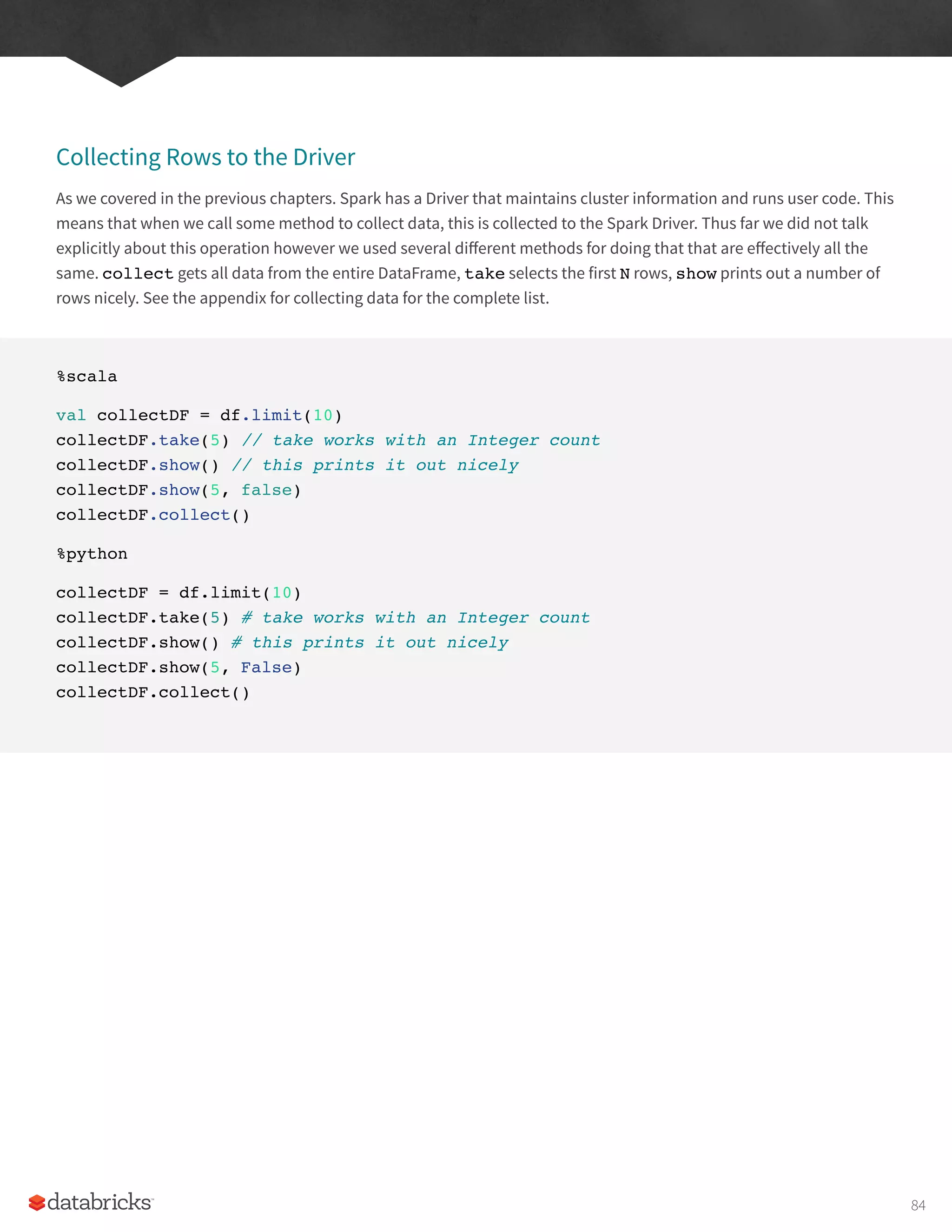 Collecting Rows to the Driver
As we covered in the previous chapters. Spark has a Driver that maintains cluster information and runs user code. This
means that when we call some method to collect data, this is collected to the Spark Driver. Thus far we did not talk
explicitly about this operation however we used several different methods for doing that that are effectively all the
same. collect gets all data from the entire DataFrame, take selects the first N rows, show prints out a number of
rows nicely. See the appendix for collecting data for the complete list.
%scala
val collectDF = df.limit(10)
collectDF.take(5) // take works with an Integer count
collectDF.show() // this prints it out nicely
collectDF.show(5, false)
collectDF.collect()
%python
collectDF = df.limit(10)
collectDF.take(5) # take works with an Integer count
collectDF.show() # this prints it out nicely
collectDF.show(5, False)
collectDF.collect()
84
 