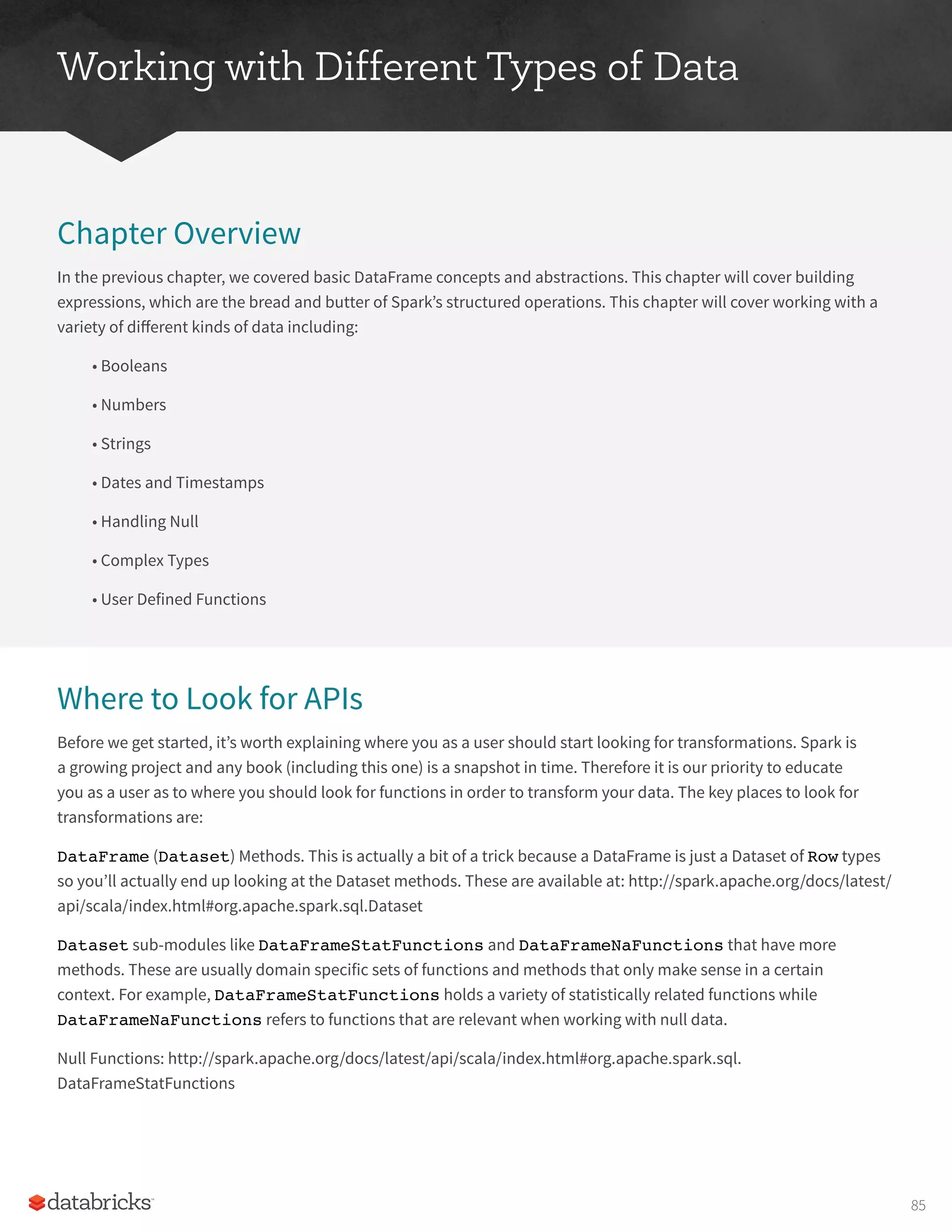Working with Different Types of Data
Chapter Overview
In the previous chapter, we covered basic DataFrame concepts and abstractions. This chapter will cover building
expressions, which are the bread and butter of Spark’s structured operations. This chapter will cover working with a
variety of different kinds of data including:
• Booleans
• Numbers
• Strings
• Dates and Timestamps
• Handling Null
• Complex Types
• User Defined Functions
Where to Look for APIs
Before we get started, it’s worth explaining where you as a user should start looking for transformations. Spark is
a growing project and any book (including this one) is a snapshot in time. Therefore it is our priority to educate
you as a user as to where you should look for functions in order to transform your data. The key places to look for
transformations are:
DataFrame (Dataset) Methods. This is actually a bit of a trick because a DataFrame is just a Dataset of Row types
so you’ll actually end up looking at the Dataset methods. These are available at: http://spark.apache.org/docs/latest/
api/scala/index.html#org.apache.spark.sql.Dataset
Dataset sub-modules like DataFrameStatFunctions and DataFrameNaFunctions that have more
methods. These are usually domain specific sets of functions and methods that only make sense in a certain
context. For example, DataFrameStatFunctions holds a variety of statistically related functions while
DataFrameNaFunctions refers to functions that are relevant when working with null data.
Null Functions: http://spark.apache.org/docs/latest/api/scala/index.html#org.apache.spark.sql.
DataFrameStatFunctions
85
 
