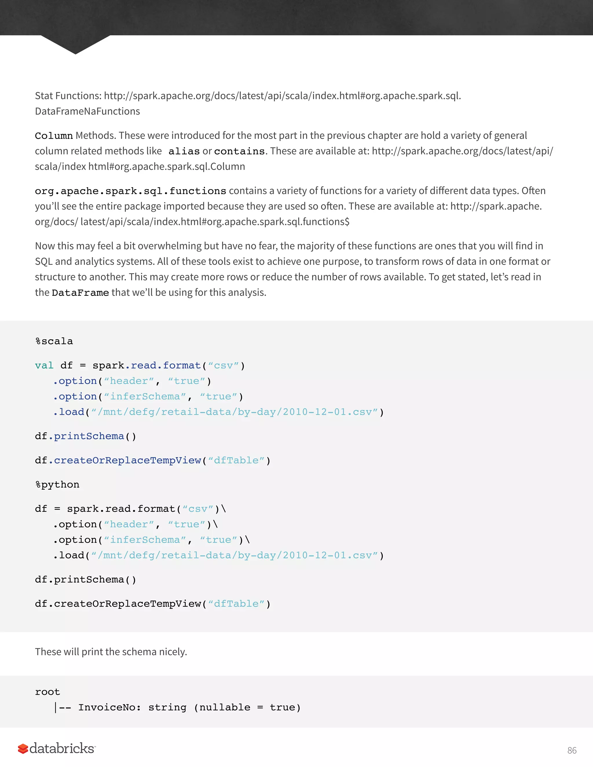 Stat Functions: http://spark.apache.org/docs/latest/api/scala/index.html#org.apache.spark.sql.
DataFrameNaFunctions
Column Methods. These were introduced for the most part in the previous chapter are hold a variety of general
column related methods like alias or contains. These are available at: http://spark.apache.org/docs/latest/api/
scala/index html#org.apache.spark.sql.Column
org.apache.spark.sql.functions contains a variety of functions for a variety of different data types. Often
you’ll see the entire package imported because they are used so often. These are available at: http://spark.apache.
org/docs/ latest/api/scala/index.html#org.apache.spark.sql.functions$
Now this may feel a bit overwhelming but have no fear, the majority of these functions are ones that you will find in
SQL and analytics systems. All of these tools exist to achieve one purpose, to transform rows of data in one format or
structure to another. This may create more rows or reduce the number of rows available. To get stated, let’s read in
the DataFrame that we’ll be using for this analysis.
%scala
val df = spark.read.format(“csv”)
.option(“header”, “true”)
.option(“inferSchema”, “true”)
.load(“/mnt/defg/retail-data/by-day/2010-12-01.csv”)
df.printSchema()
df.createOrReplaceTempView(“dfTable”)
%python
df = spark.read.format(“csv”)
.option(“header”, “true”)
.option(“inferSchema”, “true”)
.load(“/mnt/defg/retail-data/by-day/2010-12-01.csv”)
df.printSchema()
df.createOrReplaceTempView(“dfTable”)
These will print the schema nicely.
root
|-- InvoiceNo: string (nullable = true)
86
 