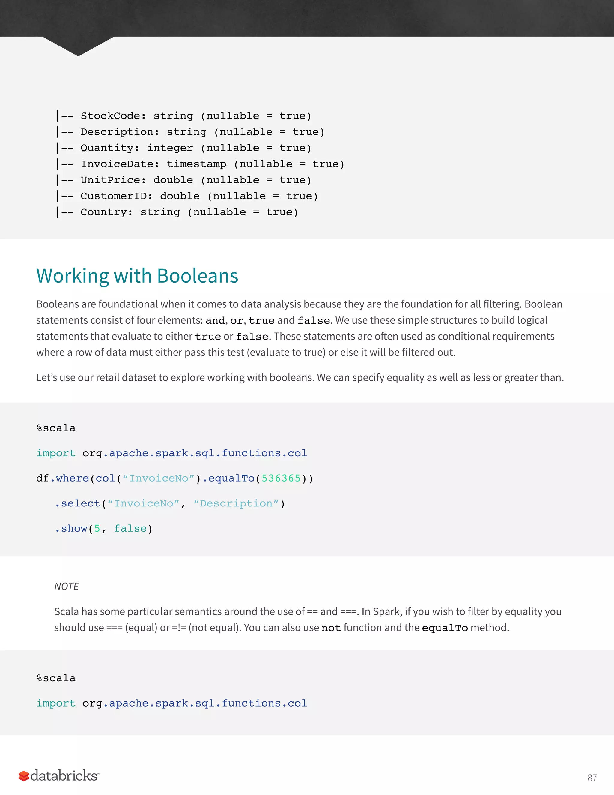 |-- StockCode: string (nullable = true)
|-- Description: string (nullable = true)
|-- Quantity: integer (nullable = true)
|-- InvoiceDate: timestamp (nullable = true)
|-- UnitPrice: double (nullable = true)
|-- CustomerID: double (nullable = true)
|-- Country: string (nullable = true)
Working with Booleans
Booleans are foundational when it comes to data analysis because they are the foundation for all filtering. Boolean
statements consist of four elements: and, or, true and false. We use these simple structures to build logical
statements that evaluate to either true or false. These statements are often used as conditional requirements
where a row of data must either pass this test (evaluate to true) or else it will be filtered out.
Let’s use our retail dataset to explore working with booleans. We can specify equality as well as less or greater than.
%scala
import org.apache.spark.sql.functions.col
df.where(col(“InvoiceNo”).equalTo(536365))
.select(“InvoiceNo”, “Description”)
.show(5, false)
NOTE
Scala has some particular semantics around the use of == and ===. In Spark, if you wish to filter by equality you
should use === (equal) or =!= (not equal). You can also use not function and the equalTo method.
%scala
import org.apache.spark.sql.functions.col
87
 