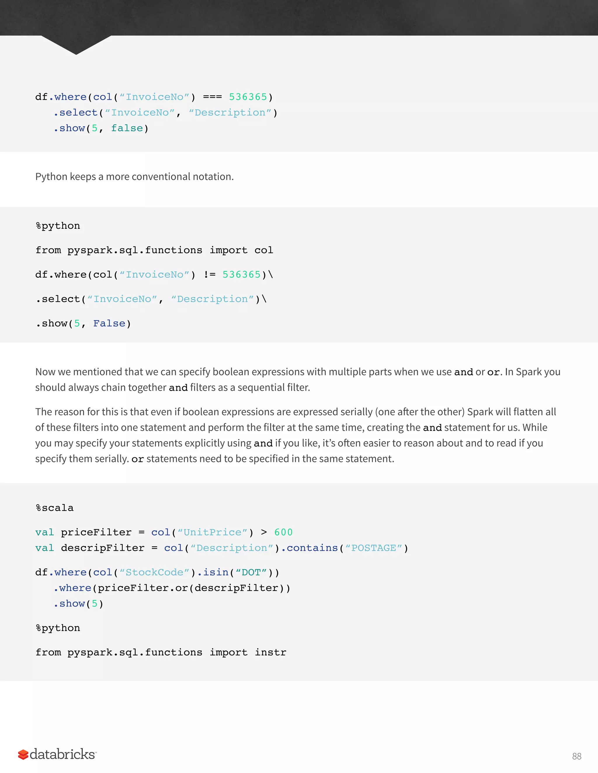 df.where(col(“InvoiceNo”) === 536365)
.select(“InvoiceNo”, “Description”)
.show(5, false)
Python keeps a more conventional notation.
%python
from pyspark.sql.functions import col
df.where(col(“InvoiceNo”) != 536365)
.select(“InvoiceNo”, “Description”)
.show(5, False)
Now we mentioned that we can specify boolean expressions with multiple parts when we use and or or. In Spark you
should always chain together and filters as a sequential filter.
The reason for this is that even if boolean expressions are expressed serially (one after the other) Spark will flatten all
of these filters into one statement and perform the filter at the same time, creating the and statement for us. While
you may specify your statements explicitly using and if you like, it’s often easier to reason about and to read if you
specify them serially. or statements need to be specified in the same statement.
%scala
val priceFilter = col(“UnitPrice”) > 600
val descripFilter = col(“Description”).contains(“POSTAGE”)
df.where(col(“StockCode”).isin(“DOT”))
.where(priceFilter.or(descripFilter))
.show(5)
%python
from pyspark.sql.functions import instr
88
 