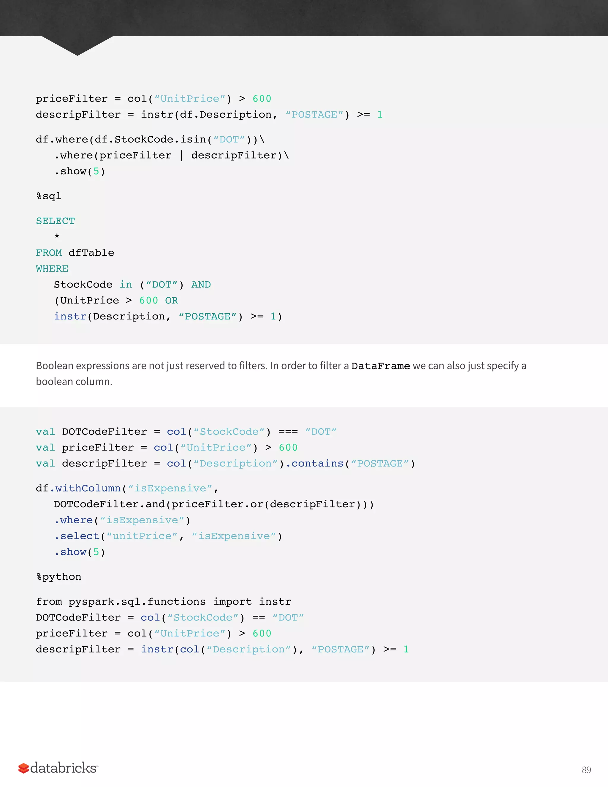 priceFilter = col(“UnitPrice”) > 600
descripFilter = instr(df.Description, “POSTAGE”) >= 1
df.where(df.StockCode.isin(“DOT”))
.where(priceFilter | descripFilter)
.show(5)
%sql
SELECT
*
FROM dfTable
WHERE
StockCode in (“DOT”) AND
(UnitPrice > 600 OR
instr(Description, “POSTAGE”) >= 1)
Boolean expressions are not just reserved to filters. In order to filter a DataFrame we can also just specify a
boolean column.
val DOTCodeFilter = col(“StockCode”) === “DOT”
val priceFilter = col(“UnitPrice”) > 600
val descripFilter = col(“Description”).contains(“POSTAGE”)
df.withColumn(“isExpensive”,
DOTCodeFilter.and(priceFilter.or(descripFilter)))
.where(“isExpensive”)
.select(“unitPrice”, “isExpensive”)
.show(5)
%python
from pyspark.sql.functions import instr
DOTCodeFilter = col(“StockCode”) == “DOT”
priceFilter = col(“UnitPrice”) > 600
descripFilter = instr(col(“Description”), “POSTAGE”) >= 1
89
 