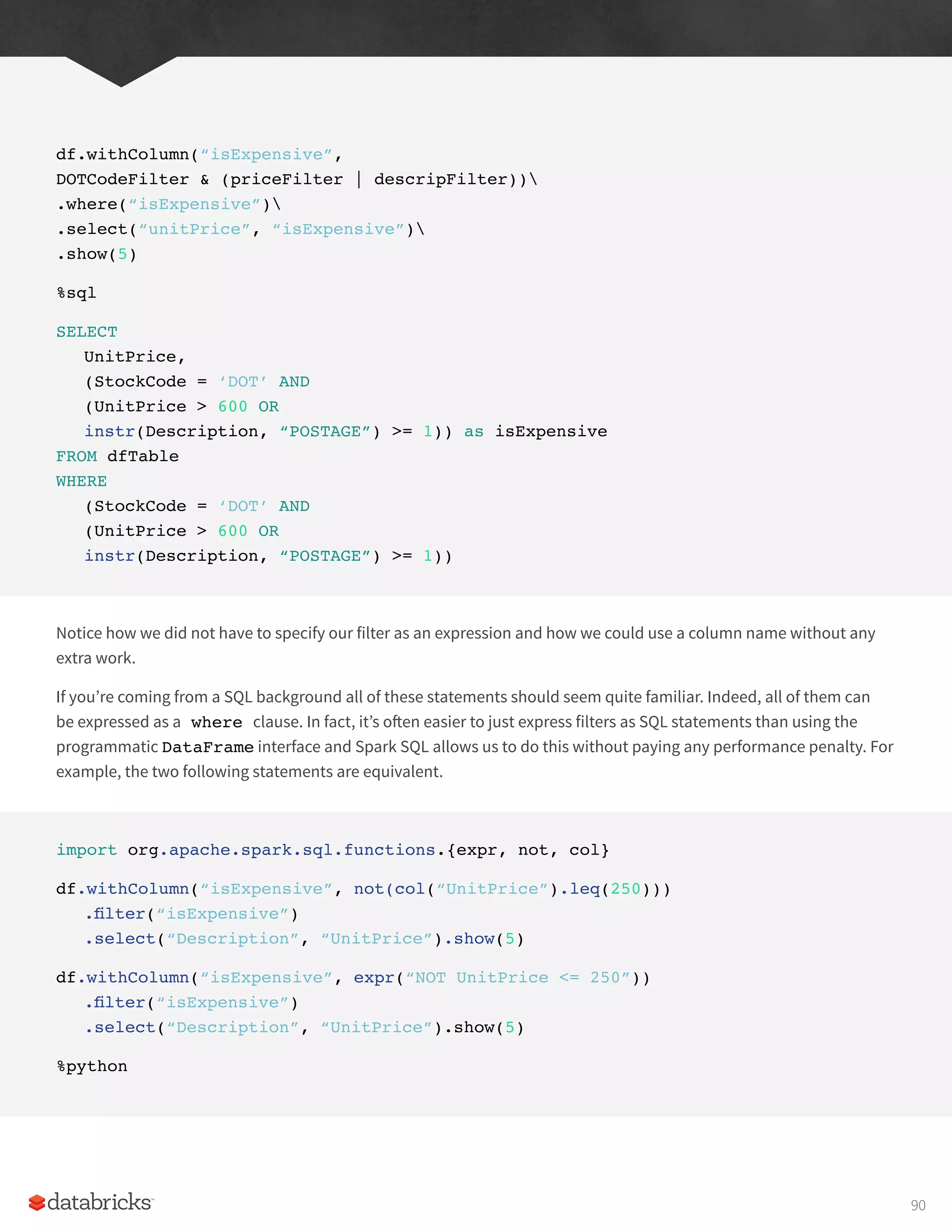 df.withColumn(“isExpensive”,
DOTCodeFilter & (priceFilter | descripFilter))
.where(“isExpensive”)
.select(“unitPrice”, “isExpensive”)
.show(5)
%sql
SELECT
UnitPrice,
(StockCode = ‘DOT’ AND
(UnitPrice > 600 OR
instr(Description, “POSTAGE”) >= 1)) as isExpensive
FROM dfTable
WHERE
(StockCode = ‘DOT’ AND
(UnitPrice > 600 OR
instr(Description, “POSTAGE”) >= 1))
Notice how we did not have to specify our filter as an expression and how we could use a column name without any
extra work.
If you’re coming from a SQL background all of these statements should seem quite familiar. Indeed, all of them can
be expressed as a where clause. In fact, it’s often easier to just express filters as SQL statements than using the
programmatic DataFrame interface and Spark SQL allows us to do this without paying any performance penalty. For
example, the two following statements are equivalent.
import org.apache.spark.sql.functions.{expr, not, col}
df.withColumn(“isExpensive”, not(col(“UnitPrice”).leq(250)))
.filter(“isExpensive”)
.select(“Description”, “UnitPrice”).show(5)
df.withColumn(“isExpensive”, expr(“NOT UnitPrice <= 250”))
.filter(“isExpensive”)
.select(“Description”, “UnitPrice”).show(5)
%python
90
 