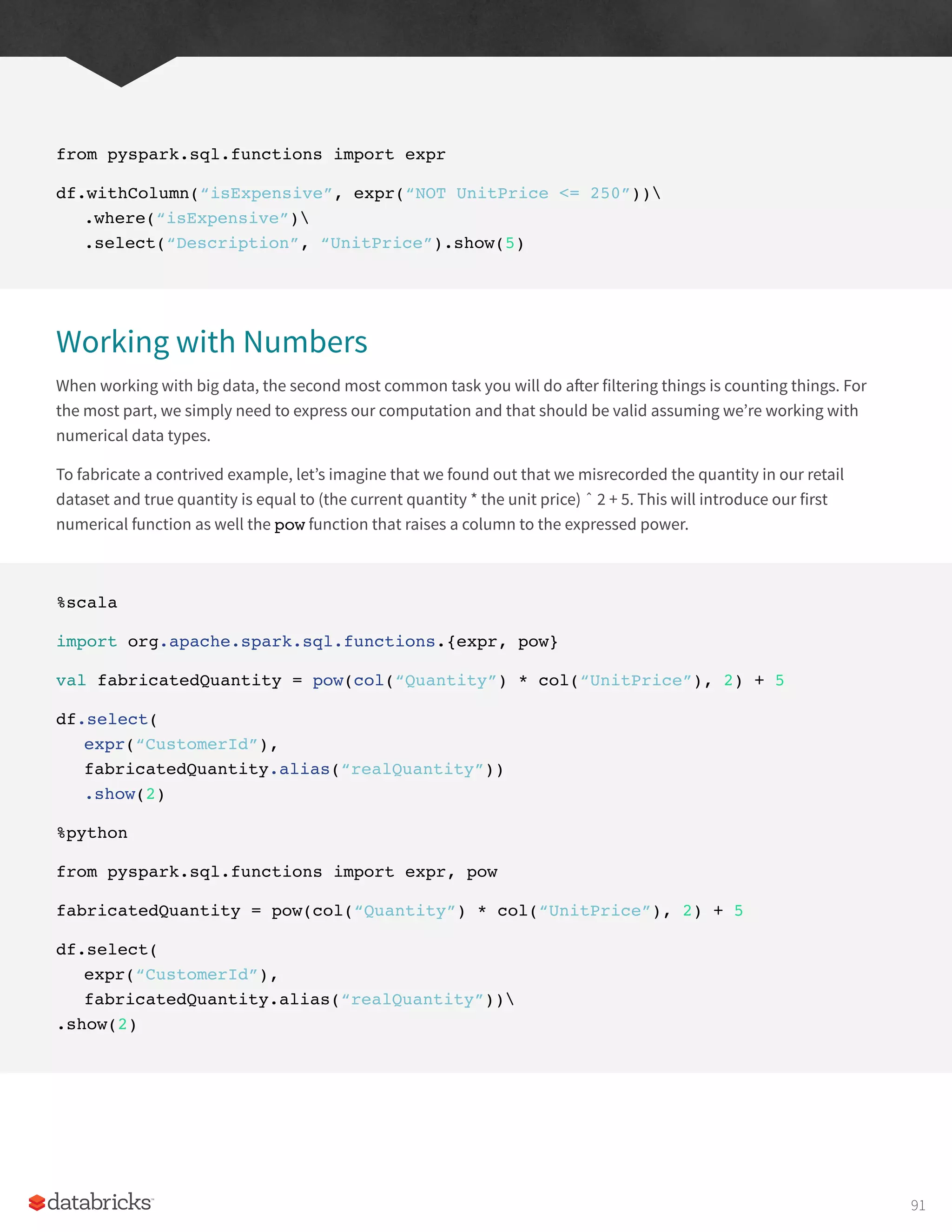from pyspark.sql.functions import expr
df.withColumn(“isExpensive”, expr(“NOT UnitPrice <= 250”))
.where(“isExpensive”)
.select(“Description”, “UnitPrice”).show(5)
Working with Numbers
When working with big data, the second most common task you will do after filtering things is counting things. For
the most part, we simply need to express our computation and that should be valid assuming we’re working with
numerical data types.
To fabricate a contrived example, let’s imagine that we found out that we misrecorded the quantity in our retail
dataset and true quantity is equal to (the current quantity * the unit price) ˆ 2 + 5. This will introduce our first
numerical function as well the pow function that raises a column to the expressed power.
%scala
import org.apache.spark.sql.functions.{expr, pow}
val fabricatedQuantity = pow(col(“Quantity”) * col(“UnitPrice”), 2) + 5
df.select(
expr(“CustomerId”),
fabricatedQuantity.alias(“realQuantity”))
.show(2)
%python
from pyspark.sql.functions import expr, pow
fabricatedQuantity = pow(col(“Quantity”) * col(“UnitPrice”), 2) + 5
df.select(
expr(“CustomerId”),
fabricatedQuantity.alias(“realQuantity”))
.show(2)
91
 