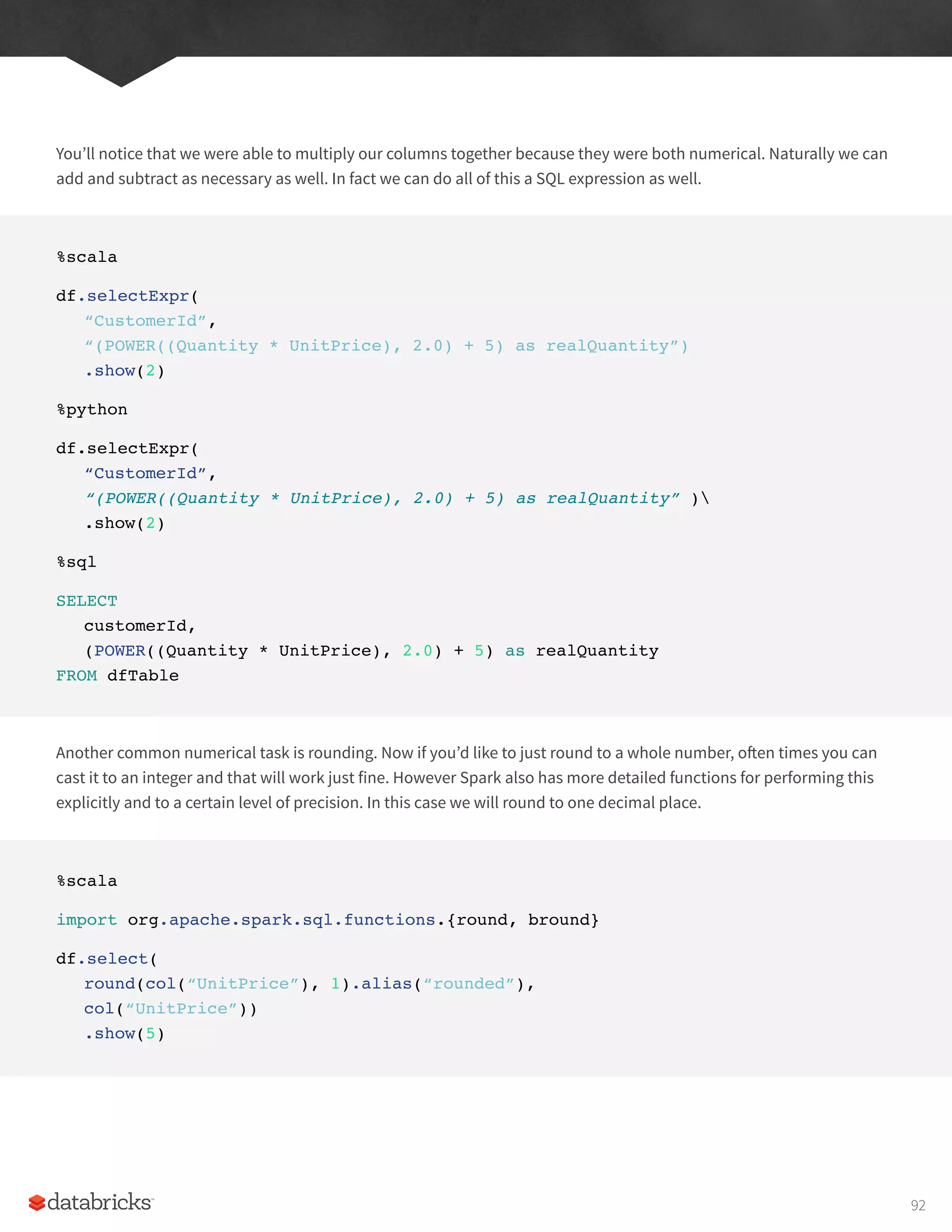 You’ll notice that we were able to multiply our columns together because they were both numerical. Naturally we can
add and subtract as necessary as well. In fact we can do all of this a SQL expression as well.
%scala
df.selectExpr(
“CustomerId”,
“(POWER((Quantity * UnitPrice), 2.0) + 5) as realQuantity”)
.show(2)
%python
df.selectExpr(
“CustomerId”,
“(POWER((Quantity * UnitPrice), 2.0) + 5) as realQuantity” )
.show(2)
%sql
SELECT
customerId,
(POWER((Quantity * UnitPrice), 2.0) + 5) as realQuantity
FROM dfTable
Another common numerical task is rounding. Now if you’d like to just round to a whole number, often times you can
cast it to an integer and that will work just fine. However Spark also has more detailed functions for performing this
explicitly and to a certain level of precision. In this case we will round to one decimal place.
%scala
import org.apache.spark.sql.functions.{round, bround}
df.select(
round(col(“UnitPrice”), 1).alias(“rounded”),
col(“UnitPrice”))
.show(5)
92
 
