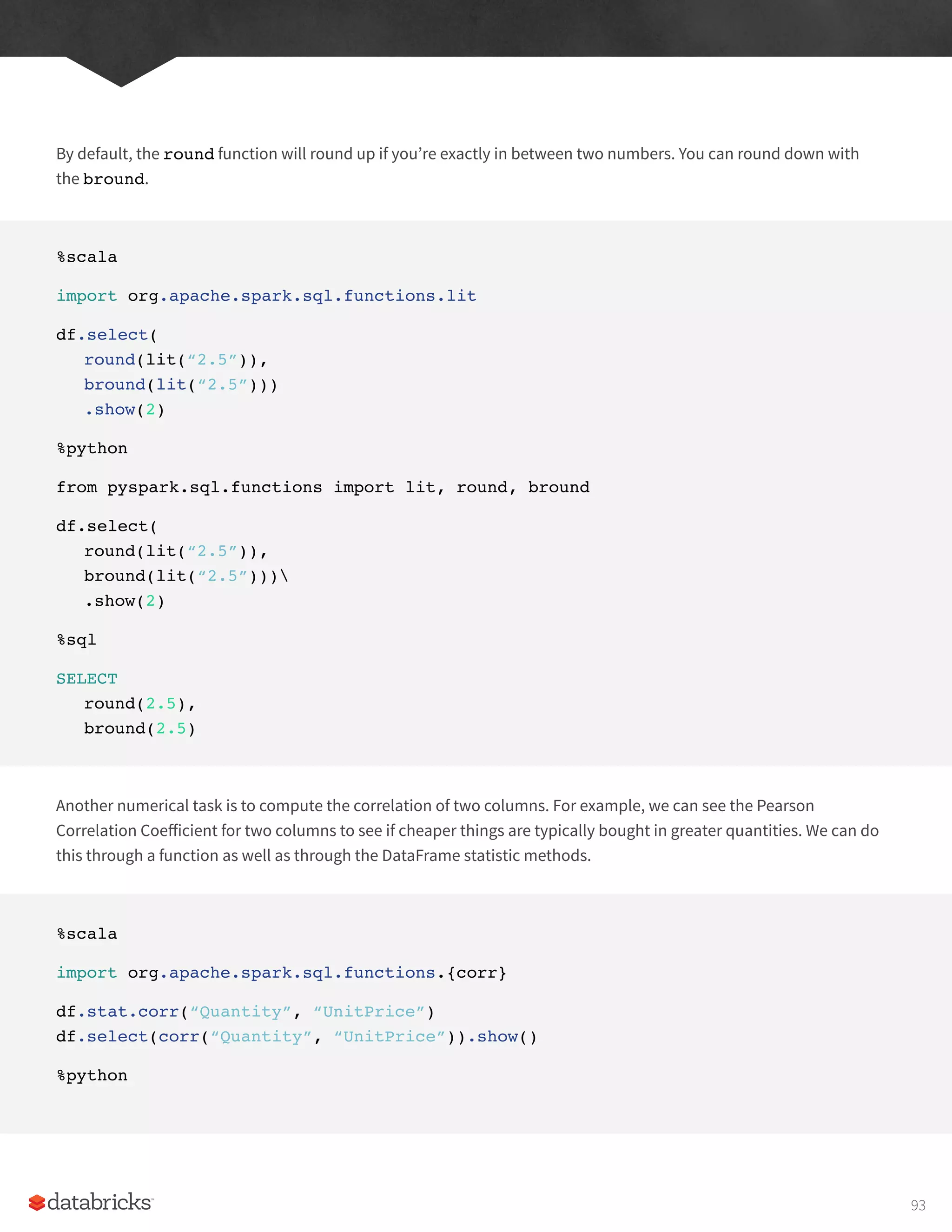 By default, the round function will round up if you’re exactly in between two numbers. You can round down with
the bround.
%scala
import org.apache.spark.sql.functions.lit
df.select(
round(lit(“2.5”)),
bround(lit(“2.5”)))
.show(2)
%python
from pyspark.sql.functions import lit, round, bround
df.select(
round(lit(“2.5”)),
bround(lit(“2.5”)))
.show(2)
%sql
SELECT
round(2.5),
bround(2.5)
Another numerical task is to compute the correlation of two columns. For example, we can see the Pearson
Correlation Coefficient for two columns to see if cheaper things are typically bought in greater quantities. We can do
this through a function as well as through the DataFrame statistic methods.
%scala
import org.apache.spark.sql.functions.{corr}
df.stat.corr(“Quantity”, “UnitPrice”)
df.select(corr(“Quantity”, “UnitPrice”)).show()
%python
93
 