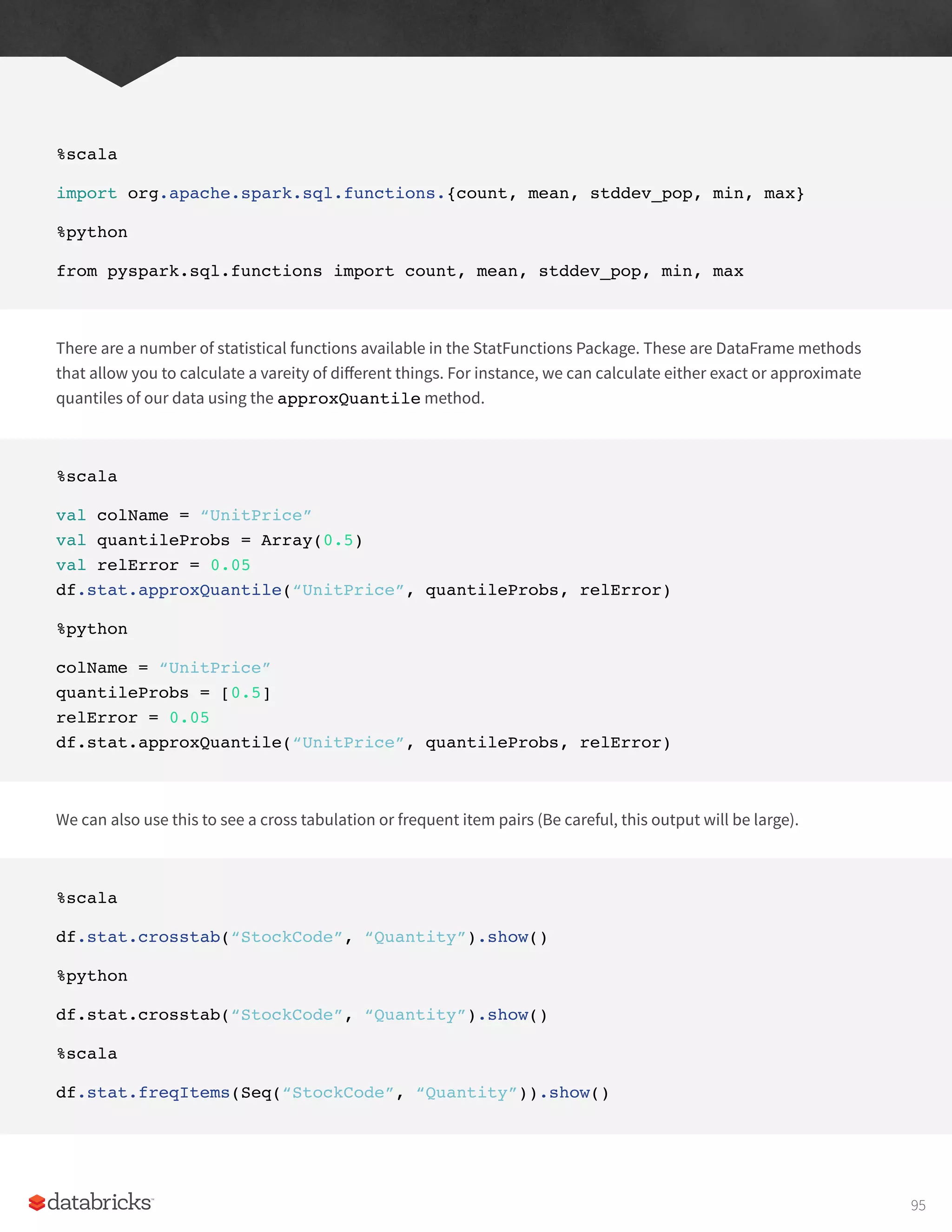 %scala
import org.apache.spark.sql.functions.{count, mean, stddev_pop, min, max}
%python
from pyspark.sql.functions import count, mean, stddev_pop, min, max
There are a number of statistical functions available in the StatFunctions Package. These are DataFrame methods
that allow you to calculate a vareity of different things. For instance, we can calculate either exact or approximate
quantiles of our data using the approxQuantile method.
%scala
val colName = “UnitPrice”
val quantileProbs = Array(0.5)
val relError = 0.05
df.stat.approxQuantile(“UnitPrice”, quantileProbs, relError)
%python
colName = “UnitPrice”
quantileProbs = [0.5]
relError = 0.05
df.stat.approxQuantile(“UnitPrice”, quantileProbs, relError)
We can also use this to see a cross tabulation or frequent item pairs (Be careful, this output will be large).
%scala
df.stat.crosstab(“StockCode”, “Quantity”).show()
%python
df.stat.crosstab(“StockCode”, “Quantity”).show()
%scala
df.stat.freqItems(Seq(“StockCode”, “Quantity”)).show()
95
 