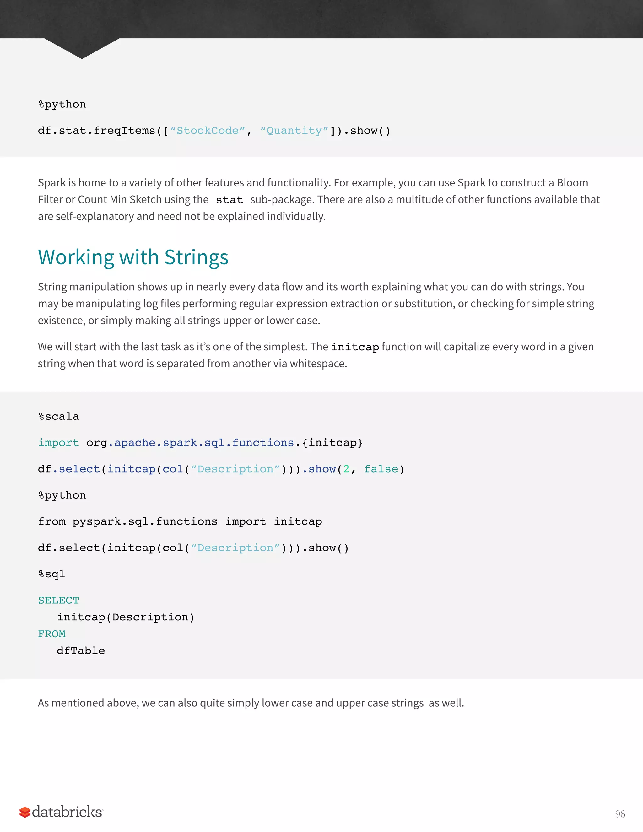 %python
df.stat.freqItems([“StockCode”, “Quantity”]).show()
Spark is home to a variety of other features and functionality. For example, you can use Spark to construct a Bloom
Filter or Count Min Sketch using the stat sub-package. There are also a multitude of other functions available that
are self-explanatory and need not be explained individually.
Working with Strings
String manipulation shows up in nearly every data flow and its worth explaining what you can do with strings. You
may be manipulating log files performing regular expression extraction or substitution, or checking for simple string
existence, or simply making all strings upper or lower case.
We will start with the last task as it’s one of the simplest. The initcap function will capitalize every word in a given
string when that word is separated from another via whitespace.
%scala
import org.apache.spark.sql.functions.{initcap}
df.select(initcap(col(“Description”))).show(2, false)
%python
from pyspark.sql.functions import initcap
df.select(initcap(col(“Description”))).show()
%sql
SELECT
initcap(Description)
FROM
dfTable
As mentioned above, we can also quite simply lower case and upper case strings as well.
96
 