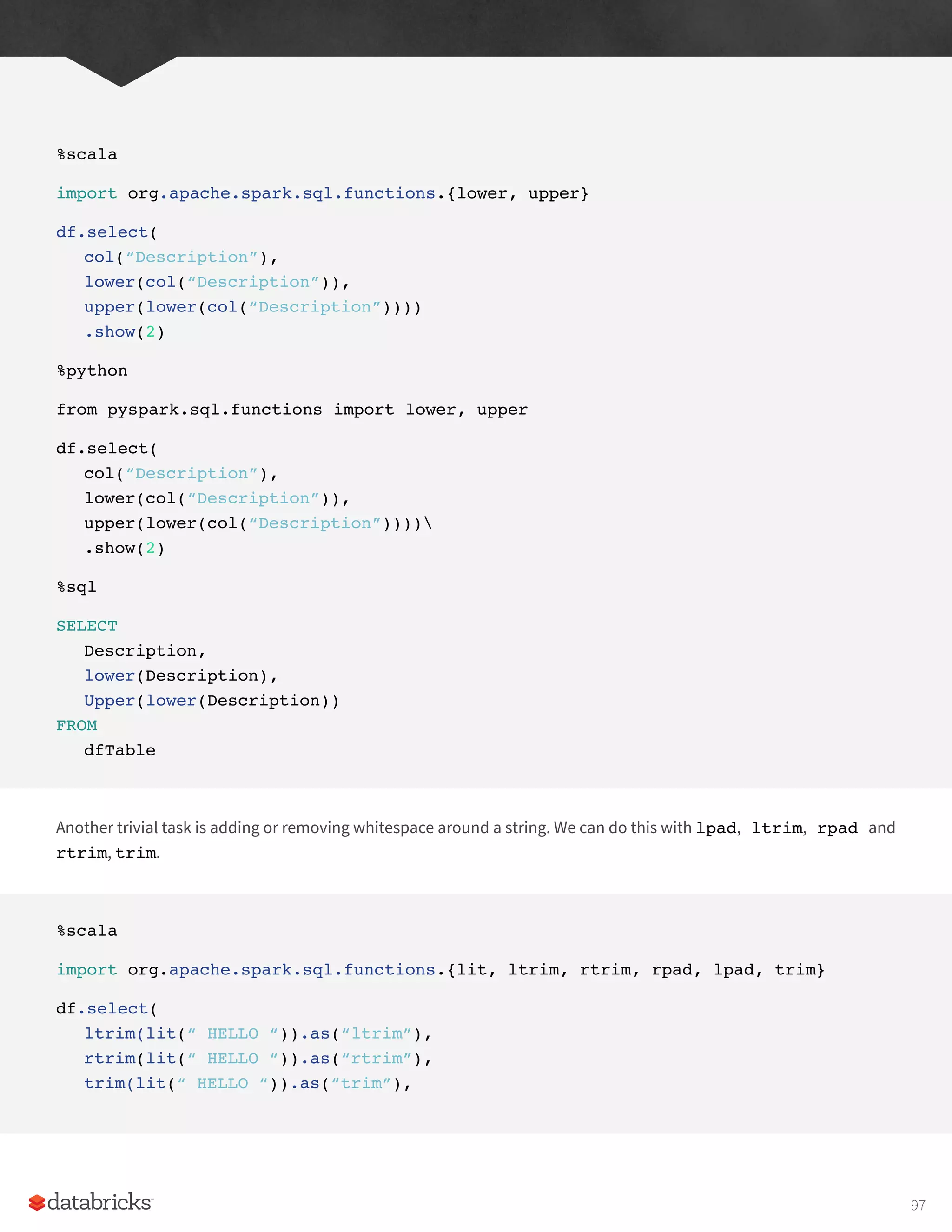 %scala
import org.apache.spark.sql.functions.{lower, upper}
df.select(
col(“Description”),
lower(col(“Description”)),
upper(lower(col(“Description”))))
.show(2)
%python
from pyspark.sql.functions import lower, upper
df.select(
col(“Description”),
lower(col(“Description”)),
upper(lower(col(“Description”))))
.show(2)
%sql
SELECT
Description,
lower(Description),
Upper(lower(Description))
FROM
dfTable
Another trivial task is adding or removing whitespace around a string. We can do this with lpad, ltrim, rpad and
rtrim, trim.
%scala
import org.apache.spark.sql.functions.{lit, ltrim, rtrim, rpad, lpad, trim}
df.select(
ltrim(lit(“ HELLO “)).as(“ltrim”),
rtrim(lit(“ HELLO “)).as(“rtrim”),
trim(lit(“ HELLO “)).as(“trim”),
97
 