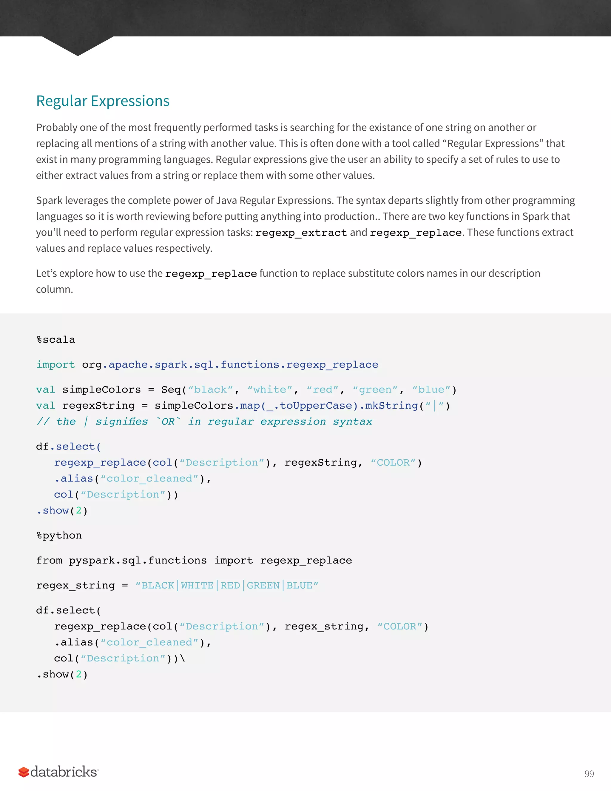 Regular Expressions
Probably one of the most frequently performed tasks is searching for the existance of one string on another or
replacing all mentions of a string with another value. This is often done with a tool called “Regular Expressions” that
exist in many programming languages. Regular expressions give the user an ability to specify a set of rules to use to
either extract values from a string or replace them with some other values.
Spark leverages the complete power of Java Regular Expressions. The syntax departs slightly from other programming
languages so it is worth reviewing before putting anything into production.. There are two key functions in Spark that
you’ll need to perform regular expression tasks: regexp_extract and regexp_replace. These functions extract
values and replace values respectively.
Let’s explore how to use the regexp_replace function to replace substitute colors names in our description
column.
%scala
import org.apache.spark.sql.functions.regexp_replace
val simpleColors = Seq(“black”, “white”, “red”, “green”, “blue”)
val regexString = simpleColors.map(_.toUpperCase).mkString(“|”)
// the | signifies `OR` in regular expression syntax
df.select(
regexp_replace(col(“Description”), regexString, “COLOR”)
.alias(“color_cleaned”),
col(“Description”))
.show(2)
%python
from pyspark.sql.functions import regexp_replace
regex_string = “BLACK|WHITE|RED|GREEN|BLUE”
df.select(
regexp_replace(col(“Description”), regex_string, “COLOR”)
.alias(“color_cleaned”),
col(“Description”))
.show(2)
99
 