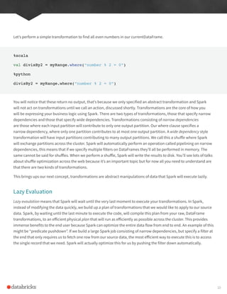 Let’s perform a simple transformation to find all even numbers in our currentDataFrame.
%scala
val divisBy2 = myRange.where(“number % 2 = 0”)
%python
divisBy2 = myRange.where(“number % 2 = 0”)
You will notice that these return no output, that’s because we only specified an abstract transformation and Spark
will not act on transformations until we call an action, discussed shortly. Transformations are the core of how you
will be expressing your business logic using Spark. There are two types of transformations, those that specify narrow
dependencies and those that specify wide dependencies. Transformations consisting of narrow dependencies
are those where each input partition will contribute to only one output partition. Our where clause specifies a
narrow dependency, where only one partition contributes to at most one output partition. A wide dependency style
transformation will have input partitions contributing to many output partitions. We call this a shuffle where Spark
will exchange partitions across the cluster. Spark will automatically perform an operation called pipelining on narrow
dependencies, this means that if we specify multiple filters on DataFrames they’ll all be performed in memory. The
same cannot be said for shuffles. When we perform a shuffle, Spark will write the results to disk. You’ll see lots of talks
about shuffle optimization across the web because it’s an important topic but for now all you need to understand are
that there are two kinds of transformations.
This brings ups our next concept, transformations are abstract manipulations of data that Spark will execute lazily.
Lazy Evaluation
Lazy evaulation means that Spark will wait until the very last moment to execute your transformations. In Spark,
instead of modifying the data quickly, we build up a plan of transformations that we would like to apply to our source
data. Spark, by waiting until the last minute to execute the code, will compile this plan from your raw, DataFrame
transformations, to an efficient physical plan that will run as efficiently as possible across the cluster. This provides
immense benefits to the end user because Spark can optimize the entire data flow from end to end. An example of this
might be “predicate pushdown”. If we build a large Spark job consisting of narrow dependencies, but specify a filter at
the end that only requires us to fetch one row from our source data, the most efficient way to execute this is to access
the single record that we need. Spark will actually optimize this for us by pushing the filter down automatically.
10
 