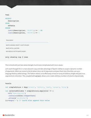 %sql
SELECT
Description
FROM
dfTable
WHERE
instr(Description, ‘BLACK’) >= 1 OR
instr(Description, ‘WHITE’) >= 1
Description
WHITE HANGING HEART T-LIGHT HOLDER
WHITE METAL LANTERN
RED WOOLLY HOTTIE WHITE HEART.
only showing top 3 rows
This is trivial with just two values but gets much more complicated with more values.
Let’s work through this in a more dynamic way and take advantage of Spark’s ability to accept a dynamic number
of arguments. When we convert a list of values into a set of arguments and pass them into a function, we use a
language feature called varargs. This feature allows us to effectively unravel an array of arbitrary length and pass it as
arguments to a function. This, coupled with select allows us to create arbitrary numbers of columns dynamically.
%scala
val simpleColors = Seq(“black”, “white”, “red”, “green”, “blue”)
val selectedColumns = simpleColors.map(color => {
col(“Description”)
.contains(color.toUpperCase)
.alias(s”is_$color”)
}):+expr(“*”) // could also append this value
103
 
