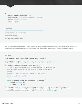 df
.select(selectedColumns:_*)
.where(col(“is_white”).or(col(“is_red”)))
.select(“Description”)
.show(3, false)
Description
WHITE HANGING HEART T-LIGHT HOLDER
WHITE METAL LANTERN
RED WOOLLY HOTTIE WHITE HEART.
We can also do this quite easily in Python. In this case we’re going to use a different function locate that returns the
integer location (1 based location). We then convert that to a boolean before using it as a the same basic feature.
%python
from pyspark.sql.functions import expr, locate
simpleColors = [“black”, “white”, “red”, “green”, “blue”]
def color_locator(column, color_string):
“””This function creates a column declaring whether or
not a given pySpark column contains the UPPERCASED
color.
Returns a new column type that can be used
in a select statement.
“””
return locate(color_string.upper(), column)
.cast(“boolean”)
.alias(“is_” + c)
selectedColumns = [color_locator(df.Description, c) for c in simpleColors]
selectedColumns.append(expr(“*”)) # has to a be Column type
104
 