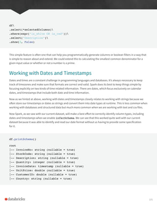 df
.select(*selectedColumns)
.where(expr(“is_white OR is_red”))
.select(“Description”)
.show(3, False)
This simple feature is often one that can help you programmatically generate columns or boolean filters in a way that
is simple to reason about and extend. We could extend this to calculating the smallest common denominator for a
given input value or whether or not a number is a prime.
Working with Dates and Timestamps
Dates and times are a constant challenge in programming languages and databases. It’s always necessary to keep
track of timezones and make sure that formats are correct and valid. Spark does its best to keep things simple by
focusing explicitly on two kinds of time related information. There are dates, which focus exclusively on calendar
dates, and timestamps that include both date and time information.
Now as we hinted at above, working with dates and timestamps closely relates to working with strings because we
often store our timestamps or dates as strings and convert them into date types at runtime. This is less common when
working with databases and structured data but much more common when we are working with text and csv files.
Now Spark, as we saw with our current dataset, will make a best effort to correctly identify column types, including
dates and timestamps when we enable inferSchema. We can see that this worked quite well with our current
dataset because it was able to identify and read our date format without us having to provide some specification
for it.
df.printSchema()
root
|-- InvoiceNo: string (nullable = true)
|-- StockCode: string (nullable = true)
|-- Description: string (nullable = true)
|-- Quantity: integer (nullable = true)
|-- InvoiceDate: timestamp (nullable = true)
|-- UnitPrice: double (nullable = true)
|-- CustomerID: double (nullable = true)
|-- Country: string (nullable = true)
105
 