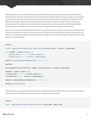 While Spark will do this on a best effort basis, sometimes there will be no getting around working with strangely
formatted dates and times. Now the key to reasoning about the transformations that you are going to need to apply
is to ensure that you know exactly what type and format you have at each given step of the way. Another common
gotcha is that Spark’s TimestampType only supports second-level precision, this means that if you’re going to
be working with milliseconds or microseconds, you’re going to have to work around this problem by potentially
operating on them as longs. Any more precision when coercing to a TimestampType will be removed.
Spark can be a bit particular about what format you have at any given point in time. It’s important to be explicit when
parsing or converting to make sure there are no issues in doing so. At the end of the day, Spark is working with Java
dates and timestamps and therefore conforms to those standards. Let’s start with the basics and get the current date
and the current timestamps.
%scala
import org.apache.spark.sql.functions.{current_date, current_timestamp}
val dateDF = spark.range(10)
.withColumn(“today”, current_date())
.withColumn(“now”, current_timestamp())
dateDF.createOrReplaceTempView(“dateTable”)
%python
from pyspark.sql.functions import current_date, current_timestamp
dateDF = spark.range(10)
.withColumn(“today”, current_date())
.withColumn(“now”, current_timestamp())
dateDF.createOrReplaceTempView(“dateTable”)
dateDF.printSchema()
Now that we have a simple DataFrame to work with, let’s add and subtract 5 days from today. These functions take a
column and then the number of days to either add or subtract as the arguments.
%scala
import org.apache.spark.sql.functions.{date_add, date_sub}
106
 