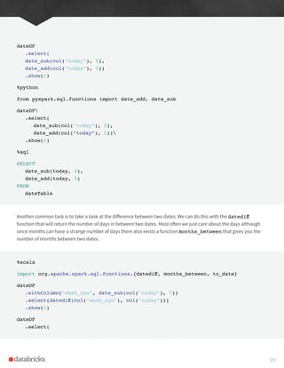dateDF
.select(
date_sub(col(“today”), 5),
date_add(col(“today”), 5))
.show(1)
%python
from pyspark.sql.functions import date_add, date_sub
dateDF
.select(
date_sub(col(“today”), 5),
date_add(col(“today”), 5))
.show(1)
%sql
SELECT
date_sub(today, 5),
date_add(today, 5)
FROM
dateTable
Another common task is to take a look at the difference between two dates. We can do this with the datediff
function that will return the number of days in between two dates. Most often we just care about the days although
since months can have a strange number of days there also exists a function months_between that gives you the
number of months between two dates.
%scala
import org.apache.spark.sql.functions.{datediff, months_between, to_date}
dateDF
.withColumn(“week_ago”, date_sub(col(“today”), 7))
.select(datediff(col(“week_ago”), col(“today”)))
.show(1)
dateDF
.select(
107
 