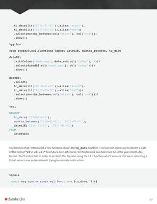 to_date(lit(“2016-01-01”)).alias(“start”),
to_date(lit(“2017-05-22”)).alias(“end”))
.select(months_between(col(“start”), col(“end”)))
.show(1)
%python
from pyspark.sql.functions import datediff, months_between, to_date
dateDF
.withColumn(“week_ago”, date_sub(col(“today”), 7))
.select(datediff(col(“week_ago”), col(“today”)))
.show(1)
dateDF
.select(
to_date(lit(“2016-01-01”)).alias(“start”),
to_date(lit(“2017-05-22”)).alias(“end”))
.select(months_between(col(“start”), col(“end”)))
.show(1)
%sql
SELECT
to_date(‘2016-01-01’),
months_between(‘2016-01-01’, ‘2017-01-01’),
datediff(‘2016-01-01’, ‘2017-01-01’)
FROM
dateTable
You’ll notice that I introduced a new function above, the to_date function. This function allows us to convert a date
of the format “2017-01-01” to a Spark date. Of course, for this to work our date must be in the year-month-day
format. You’ll notice that in order to perform this I’m also using the lit function which ensures that we’re returning a
literal value in our expression not trying to evaluate subtraction.
%scala
import org.apache.spark.sql.functions.{to_date, lit}
108
 
