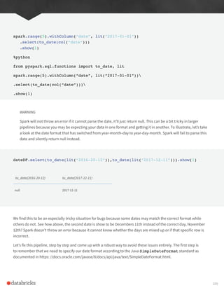 spark.range(5).withColumn(“date”, lit(“2017-01-01”))
.select(to_date(col(“date”)))
.show(1)
%python
from pyspark.sql.functions import to_date, lit
spark.range(5).withColumn(“date”, lit(“2017-01-01”))
.select(to_date(col(“date”)))
.show(1)
WARNING
Spark will not throw an error if it cannot parse the date, it’ll just return null. This can be a bit tricky in larger
pipelines because you may be expecting your data in one format and getting it in another. To illustrate, let’s take
a look at the date format that has switched from year-month-day to year-day-month. Spark will fail to parse this
date and silently return null instead.
dateDF.select(to_date(lit(“2016-20-12”)),to_date(lit(“2017-12-11”))).show(1)
to_date(2016-20-12) to_date(2017-12-11)
null 2017-12-11
We find this to be an especially tricky situation for bugs because some dates may match the correct format while
others do not. See how above, the second date is show to be Decembers 11th instead of the correct day, November
12th? Spark doesn’t throw an error because it cannot know whether the days are mixed up or if that specific row is
incorrect.
Let’s fix this pipeline, step by step and come up with a robust way to avoid these issues entirely. The first step is
to remember that we need to specify our date format according to the Java SimpleDateFormat standard as
documented in https: //docs.oracle.com/javase/8/docs/api/java/text/SimpleDateFormat.html.
109
 