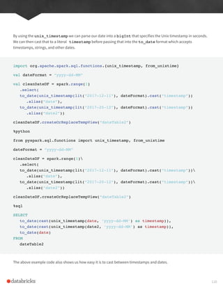 By using the unix_timestamp we can parse our date into a bigInt that specifies the Unix timestamp in seconds.
We can then cast that to a literal timestamp before passing that into the to_date format which accepts
timestamps, strings, and other dates.
import org.apache.spark.sql.functions.{unix_timestamp, from_unixtime}
val dateFormat = “yyyy-dd-MM”
val cleanDateDF = spark.range(1)
.select(
to_date(unix_timestamp(lit(“2017-12-11”), dateFormat).cast(“timestamp”))
.alias(“date”),
to_date(unix_timestamp(lit(“2017-20-12”), dateFormat).cast(“timestamp”))
.alias(“date2”))
cleanDateDF.createOrReplaceTempView(“dateTable2”)
%python
from pyspark.sql.functions import unix_timestamp, from_unixtime
dateFormat = “yyyy-dd-MM”
cleanDateDF = spark.range(1)
.select(
to_date(unix_timestamp(lit(“2017-12-11”), dateFormat).cast(“timestamp”))
.alias(“date”),
to_date(unix_timestamp(lit(“2017-20-12”), dateFormat).cast(“timestamp”))
.alias(“date2”))
cleanDateDF.createOrReplaceTempView(“dateTable2”)
%sql
SELECT
to_date(cast(unix_timestamp(date, ‘yyyy-dd-MM’) as timestamp)),
to_date(cast(unix_timestamp(date2, ‘yyyy-dd-MM’) as timestamp)),
to_date(date)
FROM
dateTable2
The above example code also shows us how easy it is to cast between timestamps and dates.
110
 