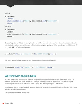 %scala
cleanDateDF
.select(
unix_timestamp(col(“date”), dateFormat).cast(“timestamp”))
.show()
%python
cleanDateDF
.select(
unix_timestamp(col(“date”), dateFormat).cast(“timestamp”))
.show()
Once we’ve gotten our date or timestamp into the correct format and type,Comparing between them is actually quite
easy. We just need to be sure to either use a date/timestamp type or specify our string according to the right format of
yyyy-MM-dd if we’re comparing a date.
cleanDateDF.filter(col(“date2”) > lit(“2017-12-12”)).show()
One minor point is that we can also set this as a string which Spark parses to a literal.
cleanDateDF.filter(col(“date2”) > “’2017-12-12’”).show()
Working with Nulls in Data
As a best practice, you should always use nulls to represent missing or empty data in your DataFrames. Spark can
optimize working with null values more than it can if you use empty strings or other values. The primary way of
interacting with null values, at DataFrame scale, is to use the .na subpackage on a DataFrame.
In Spark there are two things you can do with null values. You can explicitly drop nulls or you can fill them with a value
(globally or on a per column basis).
Let’s experiment with each of these now.
111
 