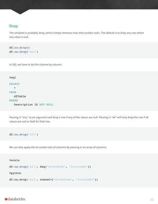 Drop
The simplest is probably drop, which simply removes rows that contain nulls. The default is to drop any row where
any value is null.
df.na.drop()
df.na.drop(“any”)
In SQL we have to do this column by column.
%sql
SELECT
*
FROM
dfTable
WHERE
Description IS NOT NULL
Passing in “any” as an argument will drop a row if any of the values are null. Passing in “all” will only drop the row if all
values are null or NaN for that row.
df.na.drop(“all”)
We can also apply this to certain sets of columns by passing in an array of columns.
%scala
df.na.drop(“all”, Seq(“StockCode”, “InvoiceNo”))
%python
df.na.drop(“all”, subset=[“StockCode”, “InvoiceNo”])
112
 