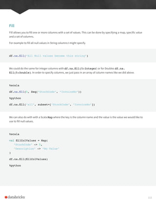 Fill
Fill allows you to fill one or more columns with a set of values. This can be done by specifying a map, specific value
and a set of columns.
For example to fill all null values in String columns I might specify.
df.na.fill(“All Null values become this string”)
We could do the same for integer columns with df.na.fill(5:Integer) or for Doubles df.na.
fill(5:Double). In order to specify columns, we just pass in an array of column names like we did above.
%scala
df.na.fill(5, Seq(“StockCode”, “InvoiceNo”))
%python
df.na.fill(“all”, subset=[“StockCode”, “InvoiceNo”])
We can also do with with a Scala Map where the key is the column name and the value is the value we would like to
use to fill null values.
%scala
val fillColValues = Map(
“StockCode” -> 5,
“Description” -> “No Value”
)
df.na.fill(fillColValues)
%python
113
 