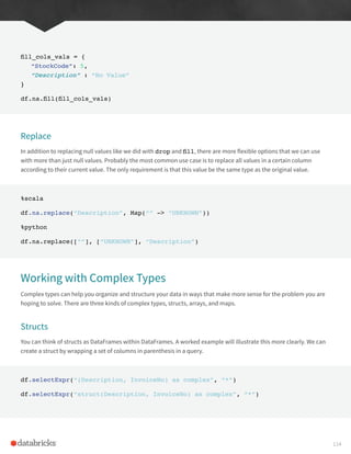 fill_cols_vals = {
“StockCode”: 5,
“Description” : “No Value”
}
df.na.fill(fill_cols_vals)
Replace
In addition to replacing null values like we did with drop and fill, there are more flexible options that we can use
with more than just null values. Probably the most common use case is to replace all values in a certain column
according to their current value. The only requirement is that this value be the same type as the original value.
%scala
df.na.replace(“Description”, Map(“” -> “UNKNOWN”))
%python
df.na.replace([“”], [“UNKNOWN”], “Description”)
Working with Complex Types
Complex types can help you organize and structure your data in ways that make more sense for the problem you are
hoping to solve. There are three kinds of complex types, structs, arrays, and maps.
Structs
You can think of structs as DataFrames within DataFrames. A worked example will illustrate this more clearly. We can
create a struct by wrapping a set of columns in parenthesis in a query.
df.selectExpr(“(Description, InvoiceNo) as complex”, “*”)
df.selectExpr(“struct(Description, InvoiceNo) as complex”, “*”)
114
 