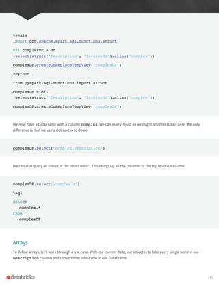 %scala
import org.apache.spark.sql.functions.struct
val complexDF = df
.select(struct(“Description”, “InvoiceNo”).alias(“complex”))
complexDF.createOrReplaceTempView(“complexDF”)
%python
from pyspark.sql.functions import struct
complexDF = df
.select(struct(“Description”, “InvoiceNo”).alias(“complex”))
complexDF.createOrReplaceTempView(“complexDF”)
We now have a DataFrame with a column complex. We can query it just as we might another DataFrame, the only
difference is that we use a dot syntax to do so.
complexDF.select(“complex.Description”)
We can also query all values in the struct with *. This brings up all the columns to the top level DataFrame.
complexDF.select(“complex.*”)
%sql
SELECT
complex.*
FROM
complexDF
Arrays
To define arrays, let’s work through a use case. With our current data, our object is to take every single word in our
Description column and convert that into a row in our DataFrame.
115
 
