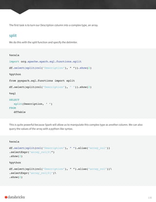 The first task is to turn our Description column into a complex type, an array.
split
We do this with the split function and specify the delimiter.
%scala
import org.apache.spark.sql.functions.split
df.select(split(col(“Description”), “ “)).show(2)
%python
from pyspark.sql.functions import split
df.select(split(col(“Description”), “ “)).show(2)
%sql
SELECT
split(Description, ‘ ‘)
FROM
dfTable
This is quite powerful because Spark will allow us to manipulate this complex type as another column. We can also
query the values of the array with a python-like syntax.
%scala
df.select(split(col(“Description”), “ “).alias(“array_col”))
.selectExpr(“array_col[0]”)
.show(2)
%python
df.select(split(col(“Description”), “ “).alias(“array_col”))
.selectExpr(“array_col[0]”)
.show(2)
116
 