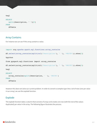 %sql
SELECT
split(Description, ‘ ‘)[0]
FROM
dfTable
Array Contains
For instance we can see if this array contains a value.
import org.apache.spark.sql.functions.array_contains
df.select(array_contains(split(col(“Description”), “ “), “WHITE”)).show(2)
%python
from pyspark.sql.functions import array_contains
df.select(array_contains(split(col(“Description”), “ “), “WHITE”)).show(2)
%sql
SELECT
array_contains(split(Description, ‘ ‘), ‘WHITE’)
FROM
dfTable
However this does not solve our current problem. In order to convert a complex type into a set of rows (one per value
in our array), we use the explode function.
Explode
The explode function takes a column that consists of arrays and creates one row (with the rest of the values
duplicated) per value in the array. The following figure illustrates the process.
117
 