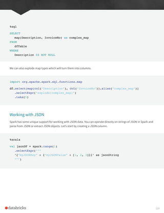 %sql
SELECT
map(Description, InvoiceNo) as complex_map
FROM
dfTable
WHERE
Description IS NOT NULL
We can also explode map types which will turn them into columns.
import org.apache.spark.sql.functions.map
df.select(map(col(“Description”), col(“InvoiceNo”)).alias(“complex_map”))
.selectExpr(“explode(complex_map)”)
.take(5)
Working with JSON
Spark has some unique support for working with JSON data. You can operate directly on strings of JSON in Spark and
parse from JSON or extract JSON objects. Let’s start by creating a JSON column.
%scala
val jsonDF = spark.range(1)
.selectExpr(“””
‘{“myJSONKey” : {“myJSONValue” : [1, 2, 3]}}’ as jsonString
“””)
119
 