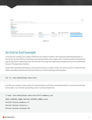 Figure 5
An End to End Example
In the previous example, we created a DataFrame of a range of numbers. Not exactly groundbreaking big data. In
this section we will reinforce everything we learned previously in this chapter with a worked example and explaining
step by step what is happening under the hood. We’ll be using some flight data available here from the United States
Bureau of Transportation statistics.
Inside of the CSV folder linked above, you’ll see that we have a number of files. You will also notice a number of other
folders with different file formats that we will discuss in Part II: Reading and Writing data.
%fs ls /mnt/defg/flight-data/csv/
Each file has a number of rows inside of it. Now these files are CSV files, meaning that they’re a semi-structured data
format with a row in the file representing a row in our future DataFrame.
$ head /mnt/defg/flight-data/csv/2015-summary.csv
DEST_COUNTRY_NAME,ORIGIN_COUNTRY_NAME,count
United States,Romania,15
United States,Croatia,1
United States,Ireland,344
12
 