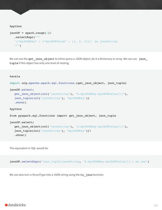 %python
jsonDF = spark.range(1)
.selectExpr(“””
‘{“myJSONKey” : {“myJSONValue” : [1, 2, 3]}}’ as jsonString
“””)
We can use the get_json_object to inline query a JSON object, be it a dictionary or array. We can use json_
tuple if this object has only one level of nesting.
%scala
import org.apache.spark.sql.functions.{get_json_object, json_tuple}
jsonDF.select(
get_json_object(col(“jsonString”), “$.myJSONKey.myJSONValue[1]”),
json_tuple(col(“jsonString”), “myJSONKey”))
.show()
%python
from pyspark.sql.functions import get_json_object, json_tuple
jsonDF.select(
get_json_object(col(“jsonString”), “$.myJSONKey.myJSONValue[1]”),
json_tuple(col(“jsonString”), “myJSONKey”))
.show()
The equivalent in SQL would be.
jsonDF.selectExpr(“json_tuple(jsonString, ‘$.myJSONKey.myJSONValue[1]’) as res”)
We can also turn a StructType into a JSON string using the to_json function.
120
 