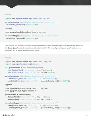 %scala
import org.apache.spark.sql.functions.to_json
df.selectExpr(“(InvoiceNo, Description) as myStruct”)
.select(to_json(col(“myStruct”)))
%python
from pyspark.sql.functions import to_json
df.selectExpr(“(InvoiceNo, Description) as myStruct”)
.select(to_json(col(“myStruct”)))
This function also accepts a dictionary (map) of parameters that are the same as the JSON data source. We can use
the from_json function to parse this (or other json) back in. This naturally requires us to specify a schema and
optionally we can specify a Map of options as well.
%scala
import org.apache.spark.sql.functions.from_json
import org.apache.spark.sql.types._
val parseSchema = new StructType(Array(
new StructField(“InvoiceNo”,StringType,true),
new StructField(“Description”,StringType,true)))
df.selectExpr(“(InvoiceNo, Description) as myStruct”)
.select(to_json(col(“myStruct”)).alias(“newJSON”))
.select(from_json(col(“newJSON”), parseSchema), col(“newJSON”))
%python
from pyspark.sql.functions import from_json
from pyspark.sql.types import *
parseSchema = StructType((
StructField(“InvoiceNo”,StringType(),True),
StructField(“Description”,StringType(),True)))
df.selectExpr(“(InvoiceNo, Description) as myStruct”)
.select(to_json(col(“myStruct”)).alias(“newJSON”))
.select(from_json(col(“newJSON”), parseSchema), col(“newJSON”))
121
 