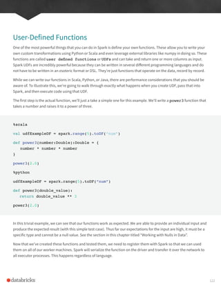 User-Defined Functions
One of the most powerful things that you can do in Spark is define your own functions. These allow you to write your
own custom transformations using Python or Scala and even leverage external libraries like numpy in doing so. These
functions are called user defined functions or UDFs and can take and return one or more columns as input.
Spark UDFs are incredibly powerful because they can be written in several different programming languages and do
not have to be written in an esoteric format or DSL. They’re just functions that operate on the data, record by record.
While we can write our functions in Scala, Python, or Java, there are performance considerations that you should be
aware of. To illustrate this, we’re going to walk through exactly what happens when you create UDF, pass that into
Spark, and then execute code using that UDF.
The first step is the actual function, we’ll just a take a simple one for this example. We’ll write a power3 function that
takes a number and raises it to a power of three.
%scala
val udfExampleDF = spark.range(5).toDF(“num”)
def power3(number:Double):Double = {
number * number * number
}
power3(2.0)
%python
udfExampleDF = spark.range(5).toDF(“num”)
def power3(double_value):
return double_value ** 3
power3(2.0)
In this trivial example, we can see that our functions work as expected. We are able to provide an individual input and
produce the expected result (with this simple test case). Thus far our expectations for the input are high, it must be a
specific type and cannot be a null value. See the section in this chapter titled “Working with Nulls in Data”.
Now that we’ve created these functions and tested them, we need to register them with Spark so that we can used
them on all of our worker machines. Spark will serialize the function on the driver and transfer it over the network to
all executor processes. This happens regardless of language.
122
 