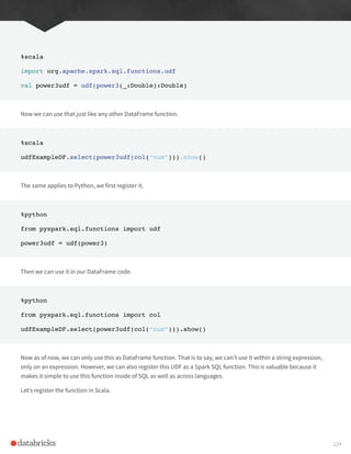 %scala
import org.apache.spark.sql.functions.udf
val power3udf = udf(power3(_:Double):Double)
Now we can use that just like any other DataFrame function.
%scala
udfExampleDF.select(power3udf(col(“num”))).show()
The same applies to Python, we first register it.
%python
from pyspark.sql.functions import udf
power3udf = udf(power3)
Then we can use it in our DataFrame code.
%python
from pyspark.sql.functions import col
udfExampleDF.select(power3udf(col(“num”))).show()
Now as of now, we can only use this as DataFrame function. That is to say, we can’t use it within a string expression,
only on an expression. However, we can also register this UDF as a Spark SQL function. This is valuable because it
makes it simple to use this function inside of SQL as well as across languages.
Let’s register the function in Scala.
124
 
