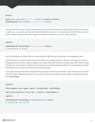 %scala
spark.udf.register(“power3”, power3(_:Double):Double)
udfExampleDF.selectExpr(“power3(num)”).show()
Now because this function is registered with Spark SQL, and we’ve learned that any Spark SQL function or epxression
is valid to use as an expression when working with DataFrames, we can turn around and use the UDF that we wrote in
Scala, in Python. However rather than using it as a DataFrame function we use it as a SQL expression.
%python
udfExampleDF.selectExpr(“power3(num)”).show()
# registered in Scala
We can also register our Python function to be available as SQL function and use that in any language as well.
One thing we can also do to make sure that our functions are working correctly is specify a return type. As we saw in
the beginning of this section, Spark manages its own type information that does not align exactly with Python’s types.
Therefore it’s a best practice to define the return type for your function when you define it. It is important to note that
specifying the return type is not necessary but is a best practice.
If you specify the type that doesn’t align with the actual type returned by the function - Spark will not error but rather
just return null to designate a failure. You can see this if you were to switch the return type in the below function to
be a DoubleType.
%python
from pyspark.sql.types import IntegerType, DoubleType
spark.udf.register(“power3py”, power3, DoubleType())
%python
udfExampleDF.selectExpr(“power3py(num)”).show()
# registered via Python
125
 