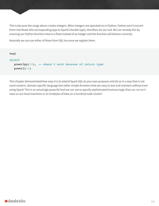 This is because the range above creates Integers. When Integers are operated on in Python, Python won’t convert
them into floats (the corresponding type to Spark’s Double type), therefore we see null. We can remedy this by
ensuring our Python function returns a float instead of an Integer and the function will behave correctly.
Naturally we can use either of these from SQL too once we register them.
%sql
SELECT
power3py(12), -- doesn’t work because of return type
power3(12)
This chapter demonstrated how easy it is to extend Spark SQL to your own purposes and do so in a way that is not
some esoteric, domain-specific language but rather simple functions that are easy to test and maintain without even
using Spark! This is an amazingly powerful tool we can use to specify sophisticated business logic that can run on 5
rows on our local machines or on terabytes of data on a hundred node cluster!
126
 