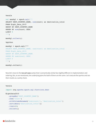%scala
val maxSql = spark.sql(“””
SELECT DEST_COUNTRY_NAME, sum(count) as destination_total
FROM flight_data_2015
GROUP BY DEST_COUNTRY_NAME
ORDER BY sum(count) DESC
LIMIT 5
“””)
maxSql.collect()
%python
maxSql = spark.sql(“””
SELECT DEST_COUNTRY_NAME, sum(count) as destination_total
FROM flight_data_2015
GROUP BY DEST_COUNTRY_NAME
ORDER BY sum(count) DESC
LIMIT 5
“””)
maxSql.collect()
Now let’s move to the DataFrame syntax that is semantically similar but slightly different in implementation and
ordering. But, as we mentioned, the underlying plans for both of them are the same. Let’s execute the queries and see
their results as a sanity check.
%scala
import org.apache.spark.sql.functions.desc
flightData2015
.groupBy(“DEST_COUNTRY_NAME”)
.sum(“count”)
.withColumnRenamed(“sum(count)”, “destination_total”)
.sort(desc(“destination_total”))
.limit(5)
.collect()
18
 