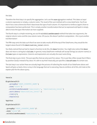 the data.
Therefore the third step is to specify the aggregation. Let’s use the sum aggregation method. This takes as input
a column expression or simply, a column name. The result of the sum method call is a new dataFrame. You’ll see
that it has a new schema but that it does know the type of each column. It’s important to reinforce (again!) that no
computation has been performed. This is simply another transformation that we’ve expressed and Spark is simply
able to trace the type information we have supplied.
The fourth step is a simple renaming, we use the withColumnRenamed method that takes two arguments, the
original column name and the new column name. Of course, this doesn’t perform computation - this is just another
transformation!
The fifth step sorts the data such that if we were to take results off of the top of the DataFrame, they would be the
largest values found in the destination_total column.
You likely noticed that we had to import a function to do this, the desc function. You might also notice that desc
does not return a string but a Column. In general, many DataFrame methods will accept Strings (as column names) or
Column types or expressions. Columns and expressions are actually the exact same thing.
The final step is just a limit. This just specifies that we only want five values. This is just like a filter except that it filters
by position (lazily) instead of by value. It’s safe to say that it basically just specifies a DataFrame of a certain size.
The last step is our action! Now we actually begin the process of collecting the results of our DataFrame above and
Spark will give us back a list or array in the language that we’re executing. Now to reinforce all of this, let’s look at the
explain plan for the above query.
%scala
flightData2015
.groupBy(“DEST_COUNTRY_NAME”)
.sum(“count”)
.withColumnRenamed(“sum(count)”, “destination_total”)
.sort(desc(“destination_total”))
.limit(5)
.explain()
%python
flightData2015
.groupBy(“DEST_COUNTRY_NAME”)
.sum(“count”)
.withColumnRenamed(“sum(count)”, “destination_total”)
20
 