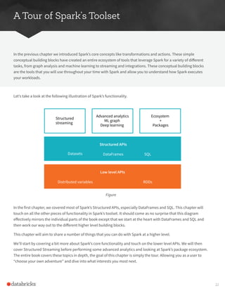 A Tour of Spark’s Toolset
In the previous chapter we introduced Spark’s core concepts like transformations and actions. These simple
conceptual building blocks have created an entire ecosystem of tools that leverage Spark for a variety of different
tasks, from graph analysis and machine learning to streaming and integrations. These conceptual building blocks
are the tools that you will use throughout your time with Spark and allow you to understand how Spark executes
your workloads.
Let’s take a look at the following illustration of Spark’s functionality.
In the first chapter, we covered most of Spark’s Structured APIs, especially DataFrames and SQL. This chapter will
touch on all the other pieces of functionality in Spark’s toolset. It should come as no surprise that this diagram
effectively mirrors the individual parts of the book except that we start at the heart with DataFrames and SQL and
then work our way out to the different higher level building blocks.
This chapter will aim to share a number of things that you can do with Spark at a higher level.
We’ll start by covering a bit more about Spark’s core functionality and touch on the lower level APIs. We will then
cover Structured Streaming before performing some advanced analytics and looking at Spark’s package ecosystem.
The entire book covers these topics in depth, the goal of this chapter is simply the tour. Allowing you as a user to
“choose your own adventure” and dive into what interests you most next.
Figure
Structured APIs
DataFrames SQL
Datasets
Structured
streaming
Advanced analytics
ML graph
Deep learning
Ecosystem
+
Packages
Low level APIs
Distributed variables RDDs
22
 