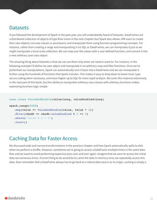 Datasets
If you followed the development of Spark in the past year, you will undoubtedly heard of Datasets. DataFrames are
a distributed collection of objects of type Row (more in the next chapter) but Spark also allows JVM users to create
their own objects (via case classes or java beans) and manipulate them using function programming concepts. For
instance, rather than creating a range and manipulating it via SQL or DataFrames, we can manipulate it just as we
might manipulate a local scala collection. We can map over the values with a user defined function, and convert it into
a new arbitrary case class object.
The amazing thing about Datasets is that we can use them only when we need or want to. For instance, in the
following example I’ll define my own object and manipulate it via arbitrary map and filter functions. Once we’ve
performed our manipulations, Spark can automatically turn it back into a DataFrame and we can manipulate it
further using the hundreds of functions that Spark includes. This makes it easy to drop down to lower level, type
secure coding when necessary, and move higher up to SQL for more rapid analysis. We cover this material extensively
in the next part of this book, but this ability to manipulate arbitrary case classes with arbitrary functions makes
expressing business logic simple.
case class ValueAndDouble(value:Long, valueDoubled:Long)
spark.range(2000)
.map(value => ValueAndDouble(value, value * 2))
.filter(vAndD => vAndD.valueDoubled % 2 == 0)
.where(“value % 3 = 0”)
.count()
Caching Data for Faster Access
We discussed wide and narrow transformations in the previous chapter and how Spark automatically spills to disk
when we perform a shuffle. However, sometimes we’re going to access a DataFrame multiple times in the same data
flow and we want to avoid performing expensive joins over and over again. Imagine that we were to access the initial
data set numerous times. A smart thing to do would be to cache the data in memory since we repeatedly access this
data. Now remember that a DataFrame always has to go back to a robust data source as its origin, caching is simply a
23
 
