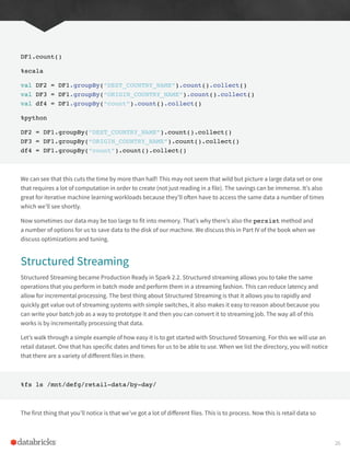DF1.count()
%scala
val DF2 = DF1.groupBy(“DEST_COUNTRY_NAME”).count().collect()
val DF3 = DF1.groupBy(“ORIGIN_COUNTRY_NAME”).count().collect()
val df4 = DF1.groupBy(“count”).count().collect()
%python
DF2 = DF1.groupBy(“DEST_COUNTRY_NAME”).count().collect()
DF3 = DF1.groupBy(“ORIGIN_COUNTRY_NAME”).count().collect()
df4 = DF1.groupBy(“count”).count().collect()
We can see that this cuts the time by more than half! This may not seem that wild but picture a large data set or one
that requires a lot of computation in order to create (not just reading in a file). The savings can be immense. It’s also
great for iterative machine learning workloads because they’ll often have to access the same data a number of times
which we’ll see shortly.
Now sometimes our data may be too large to fit into memory. That’s why there’s also the persist method and
a number of options for us to save data to the disk of our machine. We discuss this in Part IV of the book when we
discuss optimizations and tuning.
Structured Streaming
Structured Streaming became Production Ready in Spark 2.2. Structured streaming allows you to take the same
operations that you perform in batch mode and perform them in a streaming fashion. This can reduce latency and
allow for incremental processing. The best thing about Structured Streaming is that it allows you to rapidly and
quickly get value out of streaming systems with simple switches, it also makes it easy to reason about because you
can write your batch job as a way to prototype it and then you can convert it to streaming job. The way all of this
works is by incrementally processing that data.
Let’s walk through a simple example of how easy it is to get started with Structured Streaming. For this we will use an
retail dataset. One that has specific dates and times for us to be able to use. When we list the directory, you will notice
that there are a variety of different files in there.
%fs ls /mnt/defg/retail-data/by-day/
The first thing that you’ll notice is that we’ve got a lot of different files. This is to process. Now this is retail data so
26
 