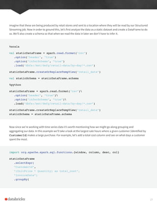 imagine that these are being produced by retail stores and sent to a location where they will be read by our Structured
Streaming job. Now in order to ground this, let’s first analyze the data as a static dataset and create a DataFrame to do
so. We’ll also create a schema so that when we read the data in later we don’t have to infer it.
%scala
val staticDataFrame = spark.read.format(“csv”)
.option(“header”, “true”)
.option(“inferSchema”, “true”)
.load(“dbfs:/mnt/defg/retail-data/by-day/*.csv”)
staticDataFrame.createOrReplaceTempView(“retail_data”)
val staticSchema = staticDataFrame.schema
%python
staticDataFrame = spark.read.format(“csv”)
.option(“header”, “true”)
.option(“inferSchema”, “true”)
.load(“dbfs:/mnt/defg/retail-data/by-day/*.csv”)
staticDataFrame.createOrReplaceTempView(“retail_data”)
staticSchema = staticDataFrame.schema
Now since we’re working with time series data it’s worth mentioning how we might go along grouping and
aggregating our data. In this example we’ll take a look at the largest sale hours where a given customer (identified by
CustomerId) makes a large purchase. For example, let’s add a total cost column and see on what days a customer
spent the most.
import org.apache.spark.sql.functions.{window, column, desc, col}
staticDataFrame
.selectExpr(
“CustomerId”,
“(UnitPrice * Quantity) as total_cost”,
“InvoiceDate”)
.groupBy(
27
 