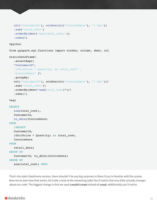 col(“CustomerId”), window(col(“InvoiceDate”), “1 day”))
.sum(“total_cost”)
.orderBy(desc(“sum(total_cost)”))
.take(5)
%python
from pyspark.sql.functions import window, column, desc, col
staticDataFrame
.selectExpr(
“CustomerId”,
“(UnitPrice * Quantity) as total_cost” ,
“InvoiceDate” )
.groupBy(
col(“CustomerId”), window(col(“InvoiceDate”), “1 day”))
.sum(“total_cost”)
.orderBy(desc(“sum(total_cost)”))
.take(5)
%sql
SELECT
sum(total_cost),
CustomerId,
to_date(InvoiceDate)
FROM
(SELECT
CustomerId,
(UnitPrice * Quantity) as total_cost,
InvoiceDate
FROM
retail_data)
GROUP BY
CustomerId, to_date(InvoiceDate)
ORDER BY
sum(total_cost) DESC
That’s the static DataFrame version, there shouldn’t be any big surprises in there if you’re familiar with the syntax.
Now we’ve seen how that works, let’s take a look at the streaming code! You’ll notice that very little actually changes
about our code. The biggest change is that we used readStream instead of read, additionally you’ll notice
28
 