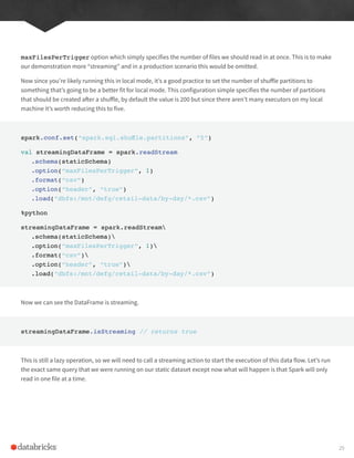 maxFilesPerTrigger option which simply specifies the number of files we should read in at once. This is to make
our demonstration more “streaming” and in a production scenario this would be omitted.
Now since you’re likely running this in local mode, it’s a good practice to set the number of shuffle partitions to
something that’s going to be a better fit for local mode. This configuration simple specifies the number of partitions
that should be created after a shuffle, by default the value is 200 but since there aren’t many executors on my local
machine it’s worth reducing this to five.
spark.conf.set(“spark.sql.shuffle.partitions”, “5”)
val streamingDataFrame = spark.readStream
.schema(staticSchema)
.option(“maxFilesPerTrigger”, 1)
.format(“csv”)
.option(“header”, “true”)
.load(“dbfs:/mnt/defg/retail-data/by-day/*.csv”)
%python
streamingDataFrame = spark.readStream
.schema(staticSchema)
.option(“maxFilesPerTrigger”, 1)
.format(“csv”)
.option(“header”, “true”)
.load(“dbfs:/mnt/defg/retail-data/by-day/*.csv”)
Now we can see the DataFrame is streaming.
streamingDataFrame.isStreaming // returns true
This is still a lazy operation, so we will need to call a streaming action to start the execution of this data flow. Let’s run
the exact same query that we were running on our static dataset except now what will happen is that Spark will only
read in one file at a time.
29
 