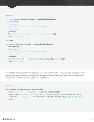 %scala
val purchaseByCustomerPerHour = streamingDataFrame
.selectExpr(
“CustomerId”,
“(UnitPrice * Quantity) as total_cost”,
“InvoiceDate”)
.groupBy(
$”CustomerId”, window($”InvoiceDate”, “1 day”))
.sum(“total_cost”)
%python
purchaseByCustomerPerHour = streamingDataFrame
.selectExpr(
“CustomerId”,
“(UnitPrice * Quantity) as total_cost” ,
“InvoiceDate” )
.groupBy(
col(“CustomerId”), window(col(“InvoiceDate”), “1 day”))
.sum(“total_cost”)
Now let’s kick off the stream! We’ll write it out to an in-memory table that we will update after each trigger. In this
case, each trigger is based on an individual file (the read option that we set). Spark will mutate the data in the in-
memory table such that we will always have the highest value.
%scala
purchaseByCustomerPerHour.writeStream
.format(“memory”) // memory = store in-memory table
.queryName(“customer_purchases”) // counts = name of the in-memory table
.outputMode(“complete”) // complete = all the counts should be in the table
.start()
30
 