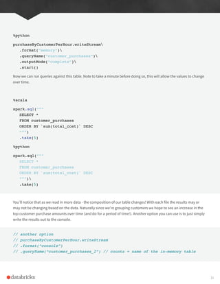 %python
purchaseByCustomerPerHour.writeStream
.format(“memory”)
.queryName(“customer_purchases”)
.outputMode(“complete”)
.start()
Now we can run queries against this table. Note to take a minute before doing so, this will allow the values to change
over time.
%scala
spark.sql(“””
SELECT *
FROM customer_purchases
ORDER BY `sum(total_cost)` DESC
“””)
.take(5)
%python
spark.sql(“””
SELECT *
FROM customer_purchases
ORDER BY `sum(total_cost)` DESC
“””)
.take(5)
You’ll notice that as we read in more data - the composition of our table changes! With each file the results may or
may not be changing based on the data. Naturally since we’re grouping customers we hope to see an increase in the
top customer purchase amounts over time (and do for a period of time!). Another option you can use is to just simply
write the results out to the console.
// another option
// purchaseByCustomerPerHour.writeStream
// .format(“console”)
// .queryName(“customer_purchases_2”) // counts = name of the in-memory table
31
 
