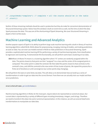// .outputMode(“complete”) // complete = all the counts should be in the table
// .start()
Neither of these streaming methods should be used in production but they do make for convenient demonstration of
Structured Streaming’s power. Notice how this window is built on event time as well, not the time at which the data
Spark processes the data. This was one of the shortcoming of Spark Streaming. We cover Structured Streaming in
depth in Part V of this book.
Machine Learning and Advanced Analytics
Another popular aspect of Spark is its ability to perform large scale machine learning with a built-in library of machine
learning algorithms called MLlib. MLlib allows for preprocessing, munging, training of models, and making predictions
at scale on data. You can even use models trained in MLlib to make predictions in Strucutred Streaming. Spark
provides a sophisticated machine learning API for performing a variety of machine learning tasks, from classification
to regression and clustering. To demonstrate this functionality, we will perform some basic clustering on our data.
BOX What is K-Means? K-means is a clustering algorithm where “K” centers are randomly assigned within the
data. The points closest to that point are then “assigned” to a class and the center of the assigned points is
computed. This center point is called the centroid. We then label the points closest to that centroid, to the
centroid’s class, and shift the centroid to the new center of that cluster of points. We repeat this process for a
finite set of iterations or until convergence (our center points stop changing).
We will perform this task on some fairly raw data. This will allow us to demonstrate how we build up a series of
transformations in order to get our data into the correct format. From there we can actually train our model and then
serve predictions.
staticDataFrame.printSchema()
Machine learning algorithms in MLlib, for the most part, require data to be represented as numerical values. Our
current data is represented by a variety of different types including timestamps, integers, and strings. Therefore
we need to transform this data into some numerical representation. In this instance, we will use several DataFrame
transformations to manipulate our date data.
32
 